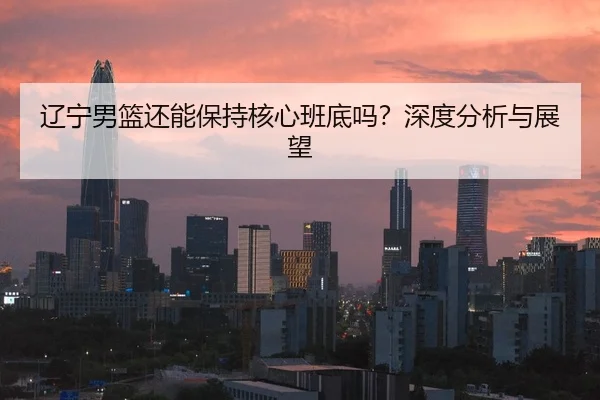 辽宁男篮还能保持核心班底吗？深度分析与展望