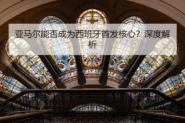 亚马尔能否成为西班牙首发核心？深度解析