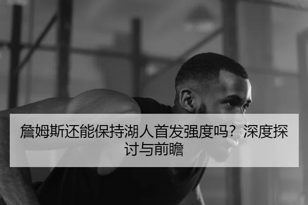 詹姆斯还能保持湖人首发强度吗？深度探讨与前瞻