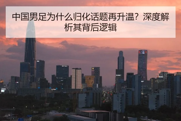 中国男足为什么归化话题再升温？深度解析其背后逻辑